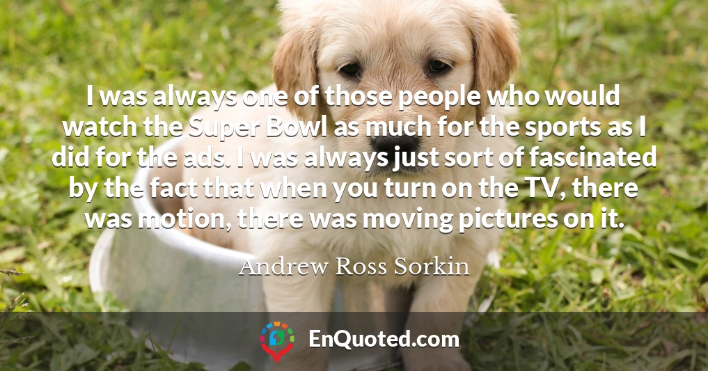 I was always one of those people who would watch the Super Bowl as much for the sports as I did for the ads. I was always just sort of fascinated by the fact that when you turn on the TV, there was motion, there was moving pictures on it. I was always one of those people who would watch the Super Bowl as much for the sports as I did for the ads. I was always just sort of fascinated by the fact that when you turn on the TV, there was motion, there was moving pictures on it.