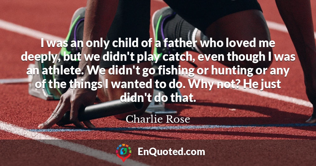 I was an only child of a father who loved me deeply, but we didn't play catch, even though I was an athlete. We didn't go fishing or hunting or any of the things I wanted to do. Why not? He just didn't do that.
