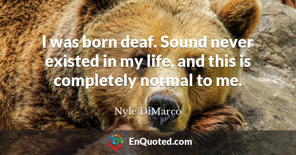 I was born deaf. Sound never existed in my life, and this is completely normal to me.