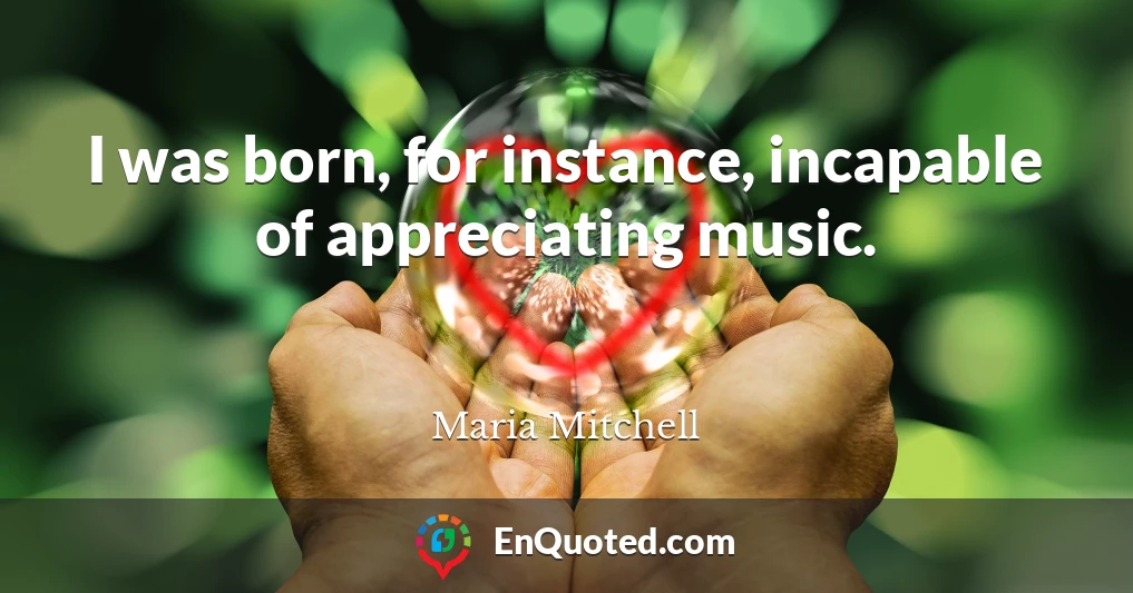 I was born, for instance, incapable of appreciating music.