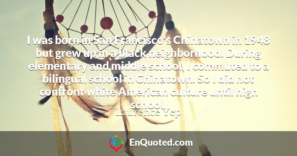 I was born in San Francisco's Chinatown in 1948 but grew up in a black neighborhood. During elementary and middle school, I commuted to a bilingual school in Chinatown. So I did not confront white American culture until high school. I was born in San Francisco's Chinatown in 1948 but grew up in a black neighborhood. During elementary and middle school, I commuted to a bilingual school in Chinatown. So I did not confront white American culture until high school.