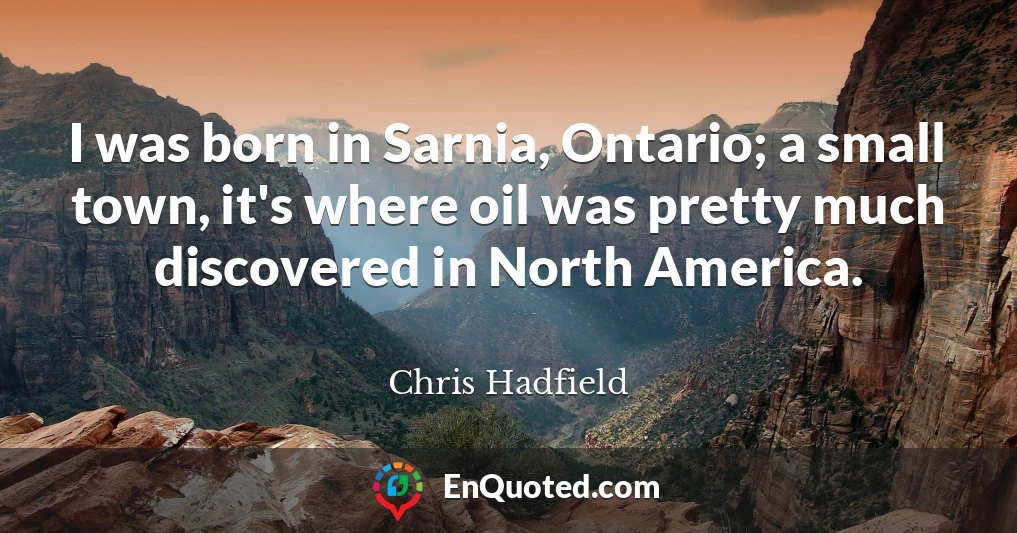 I was born in Sarnia, Ontario; a small town, it's where oil was pretty much discovered in North America. I was born in Sarnia, Ontario; a small town, it's where oil was pretty much discovered in North America.