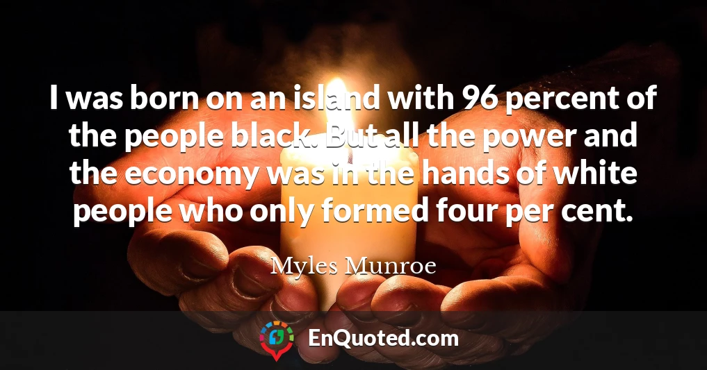 I was born on an island with 96 percent of the people black. But all the power and the economy was in the hands of white people who only formed four per cent.