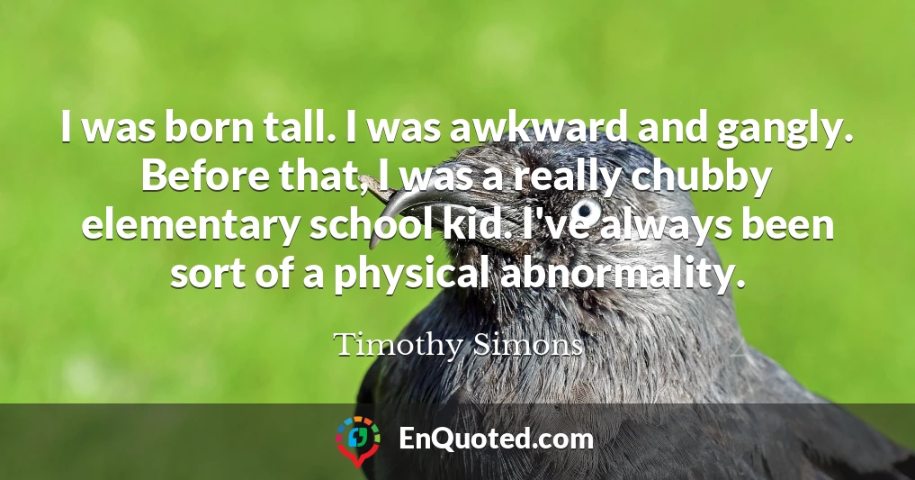 I was born tall. I was awkward and gangly. Before that, I was a really chubby elementary school kid. I've always been sort of a physical abnormality.