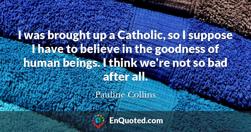 I was brought up a Catholic, so I suppose I have to believe in the goodness of human beings. I think we're not so bad after all.