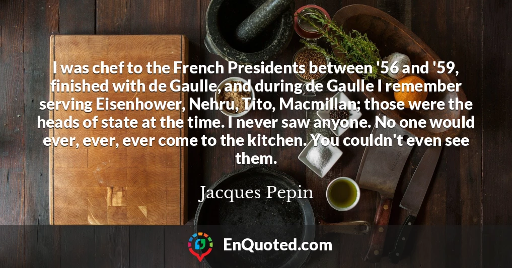 I was chef to the French Presidents between '56 and '59, finished with de Gaulle, and during de Gaulle I remember serving Eisenhower, Nehru, Tito, Macmillan; those were the heads of state at the time. I never saw anyone. No one would ever, ever, ever come to the kitchen. You couldn't even see them.