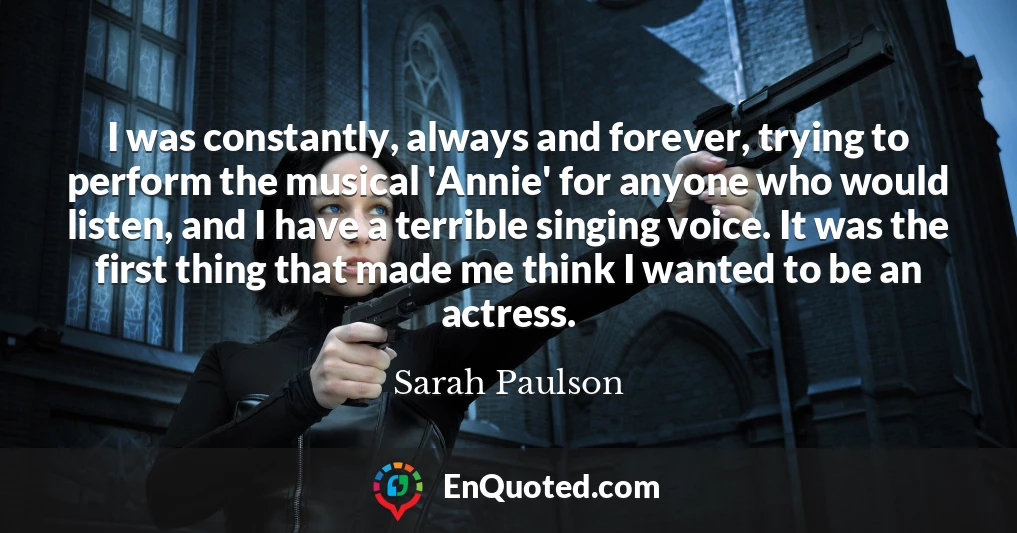 I was constantly, always and forever, trying to perform the musical 'Annie' for anyone who would listen, and I have a terrible singing voice. It was the first thing that made me think I wanted to be an actress.