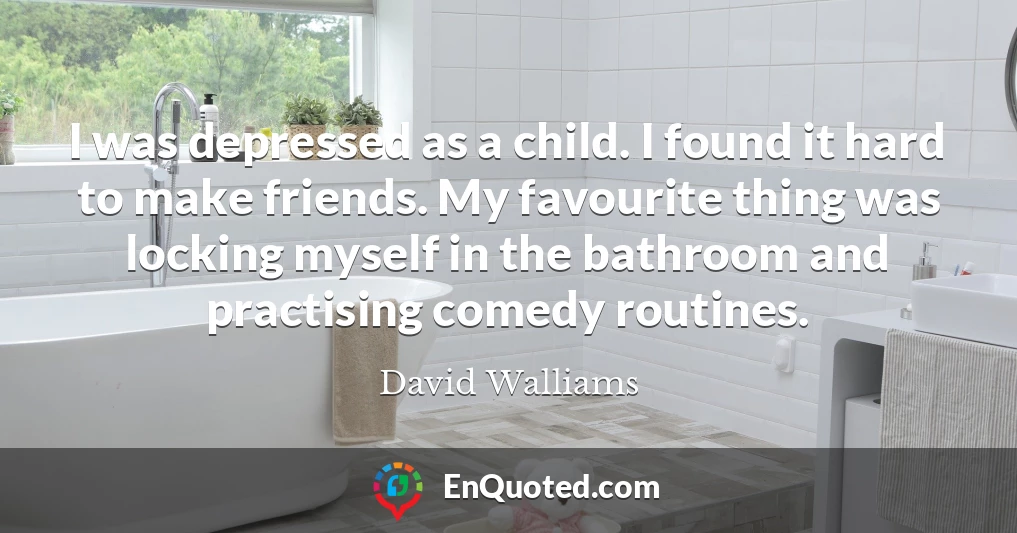 I was depressed as a child. I found it hard to make friends. My favourite thing was locking myself in the bathroom and practising comedy routines.