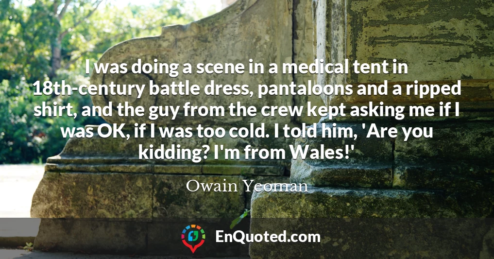 I was doing a scene in a medical tent in 18th-century battle dress, pantaloons and a ripped shirt, and the guy from the crew kept asking me if I was OK, if I was too cold. I told him, 'Are you kidding? I'm from Wales!'