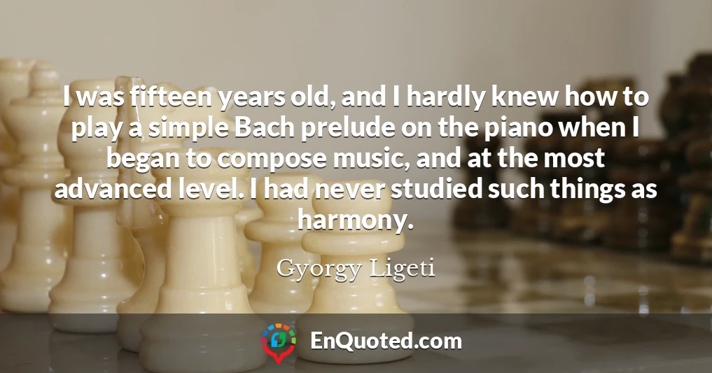 I was fifteen years old, and I hardly knew how to play a simple Bach prelude on the piano when I began to compose music, and at the most advanced level. I had never studied such things as harmony.