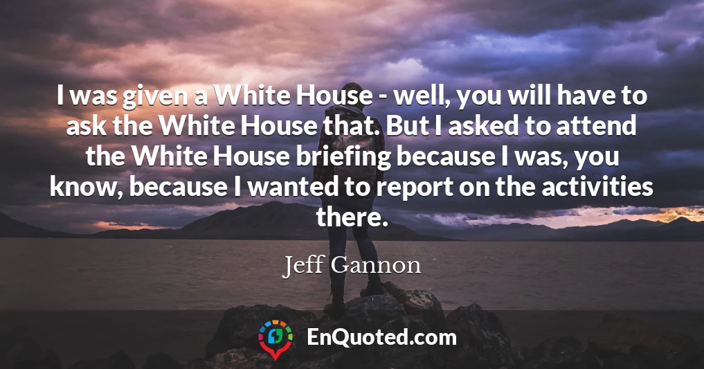 I was given a White House - well, you will have to ask the White House that. But I asked to attend the White House briefing because I was, you know, because I wanted to report on the activities there.