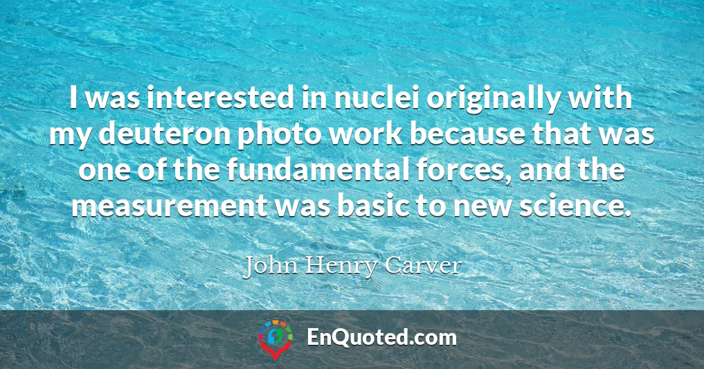 I was interested in nuclei originally with my deuteron photo work because that was one of the fundamental forces, and the measurement was basic to new science.