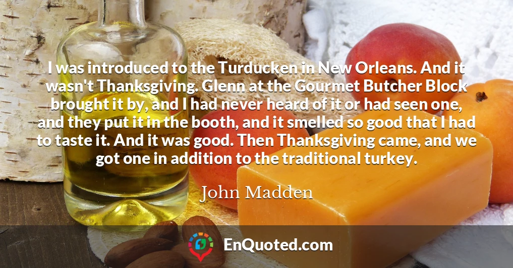 I was introduced to the Turducken in New Orleans. And it wasn't Thanksgiving. Glenn at the Gourmet Butcher Block brought it by, and I had never heard of it or had seen one, and they put it in the booth, and it smelled so good that I had to taste it. And it was good. Then Thanksgiving came, and we got one in addition to the traditional turkey.