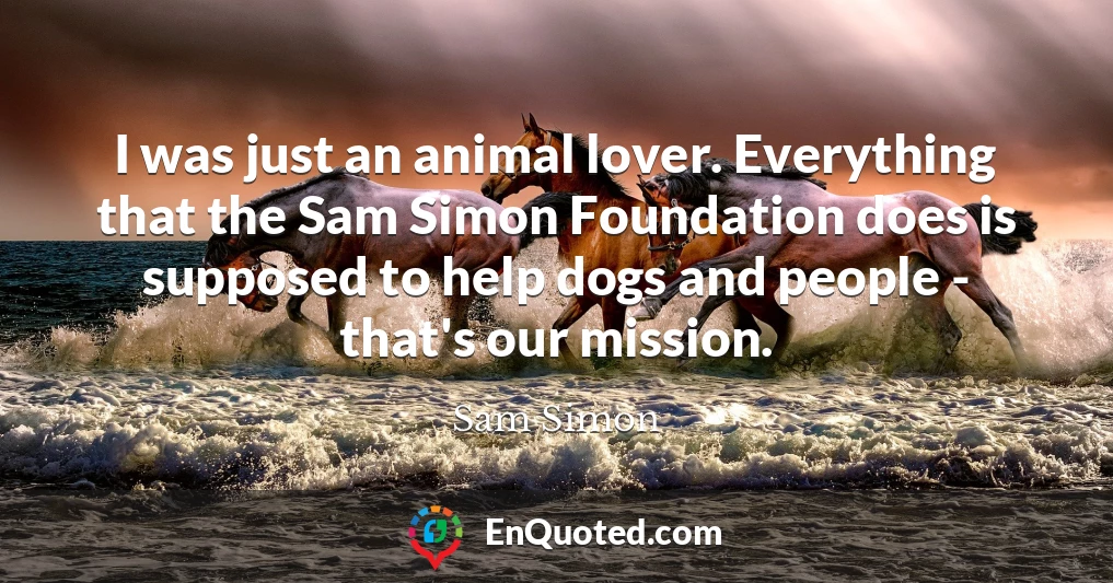 I was just an animal lover. Everything that the Sam Simon Foundation does is supposed to help dogs and people - that's our mission. I was just an animal lover. Everything that the Sam Simon Foundation does is supposed to help dogs and people - that's our mission.