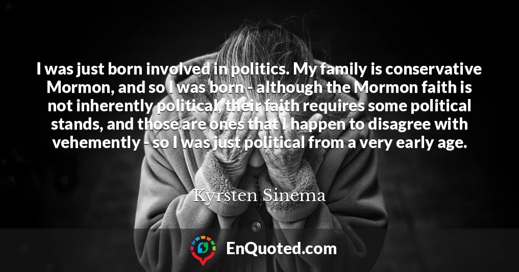 I was just born involved in politics. My family is conservative Mormon, and so I was born - although the Mormon faith is not inherently political, their faith requires some political stands, and those are ones that I happen to disagree with vehemently - so I was just political from a very early age.