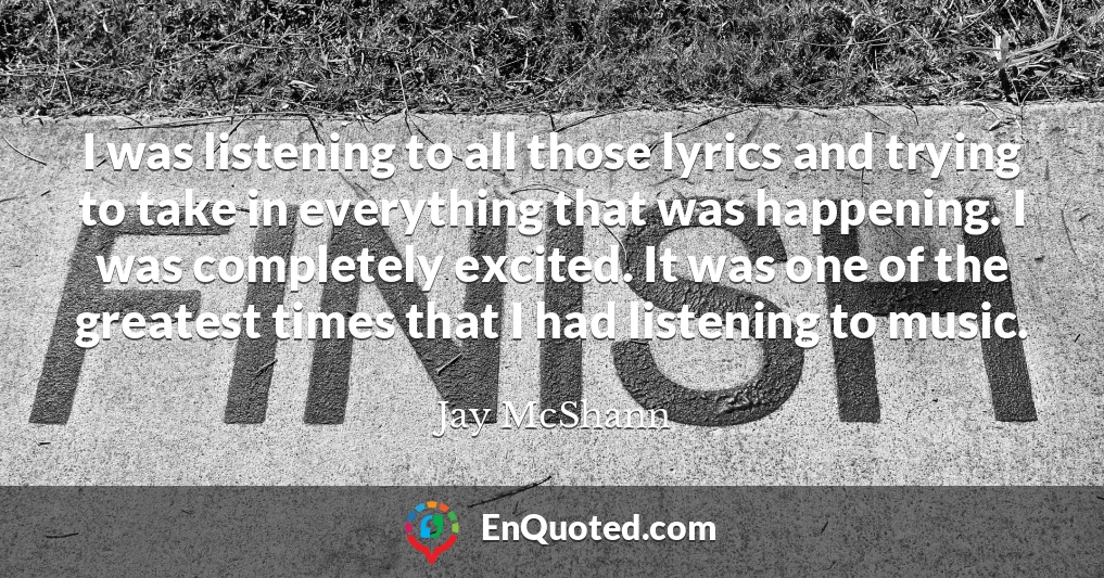 I was listening to all those lyrics and trying to take in everything that was happening. I was completely excited. It was one of the greatest times that I had listening to music.