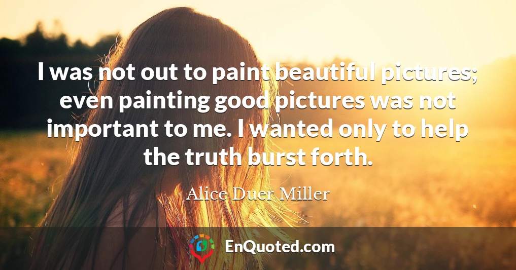 I was not out to paint beautiful pictures; even painting good pictures was not important to me. I wanted only to help the truth burst forth.