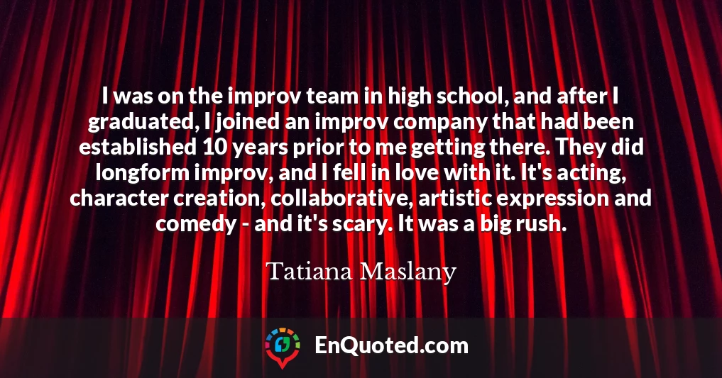 I was on the improv team in high school, and after I graduated, I joined an improv company that had been established 10 years prior to me getting there. They did longform improv, and I fell in love with it. It's acting, character creation, collaborative, artistic expression and comedy - and it's scary. It was a big rush. I was on the improv team in high school, and after I graduated, I joined an improv company that had been established 10 years prior to me getting there. They did longform improv, and I fell in love with it. It's acting, character creation, collaborative, artistic expression and comedy - and it's scary. It was a big rush.
