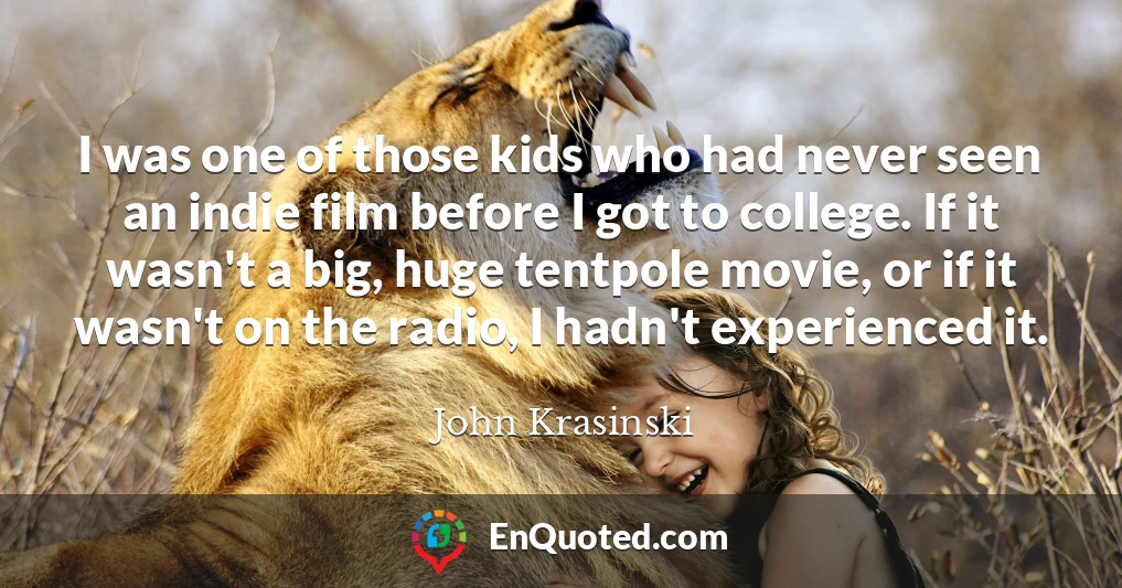 I was one of those kids who had never seen an indie film before I got to college. If it wasn't a big, huge tentpole movie, or if it wasn't on the radio, I hadn't experienced it. I was one of those kids who had never seen an indie film before I got to college. If it wasn't a big, huge tentpole movie, or if it wasn't on the radio, I hadn't experienced it.