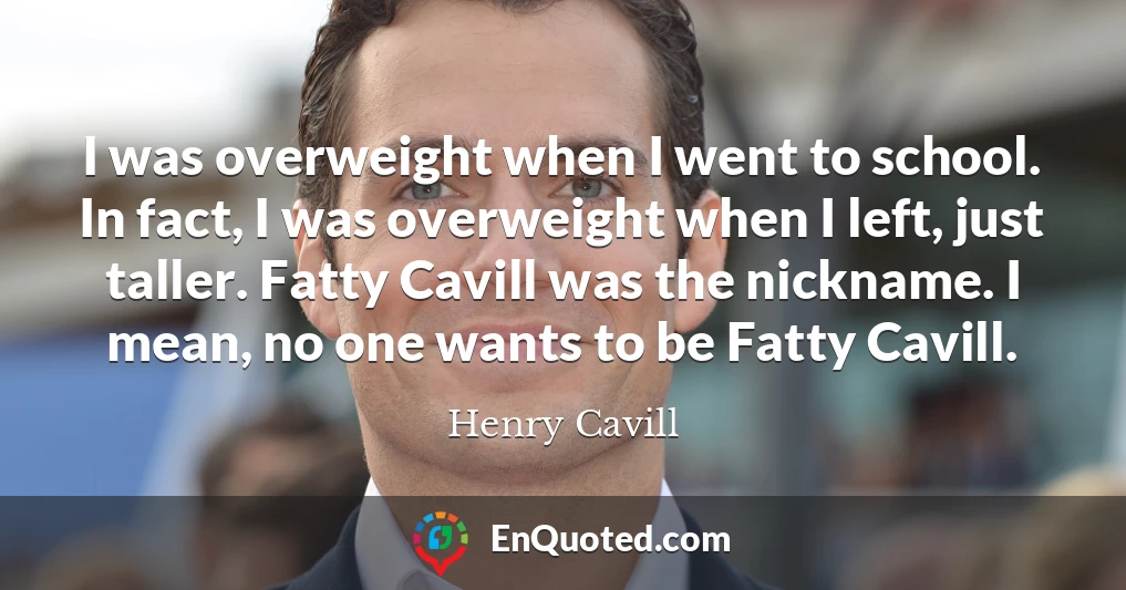 I was overweight when I went to school. In fact, I was overweight when I left, just taller. Fatty Cavill was the nickname. I mean, no one wants to be Fatty Cavill.