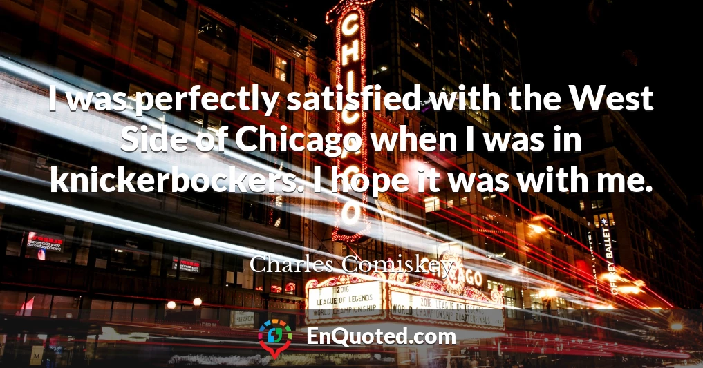 I was perfectly satisfied with the West Side of Chicago when I was in knickerbockers. I hope it was with me.
