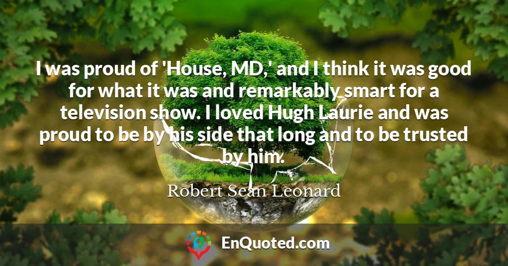 I was proud of 'House, MD,' and I think it was good for what it was and remarkably smart for a television show. I loved Hugh Laurie and was proud to be by his side that long and to be trusted by him.