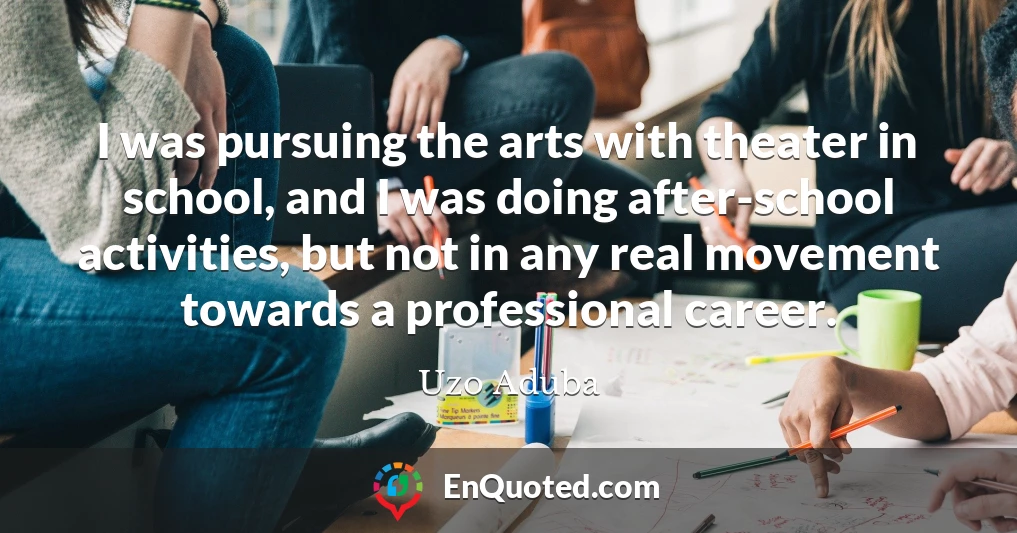 I was pursuing the arts with theater in school, and I was doing after-school activities, but not in any real movement towards a professional career.