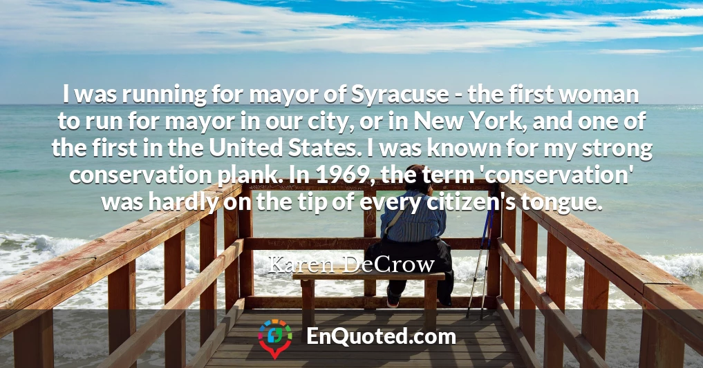 I was running for mayor of Syracuse - the first woman to run for mayor in our city, or in New York, and one of the first in the United States. I was known for my strong conservation plank. In 1969, the term 'conservation' was hardly on the tip of every citizen's tongue.