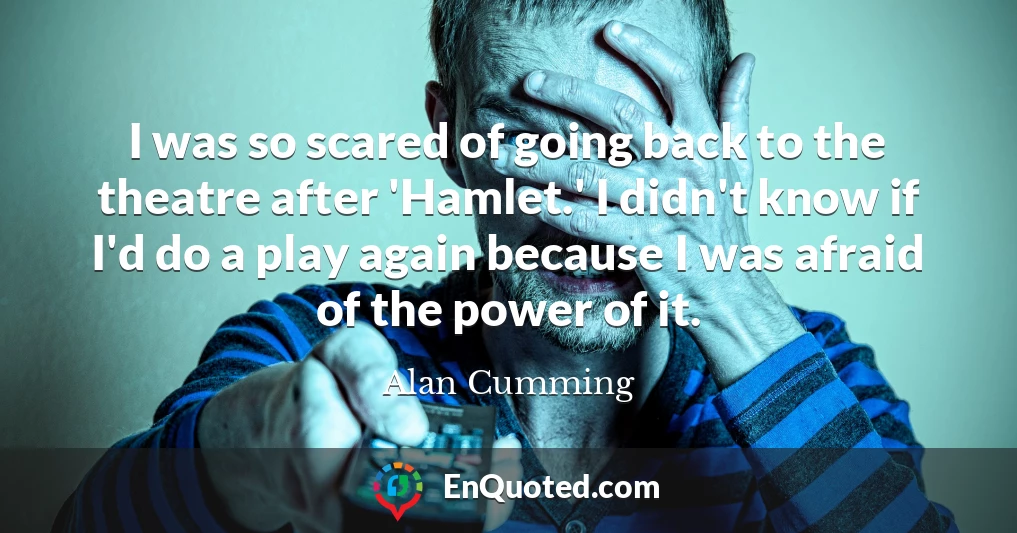 I was so scared of going back to the theatre after 'Hamlet.' I didn't know if I'd do a play again because I was afraid of the power of it. I was so scared of going back to the theatre after 'Hamlet.' I didn't know if I'd do a play again because I was afraid of the power of it.