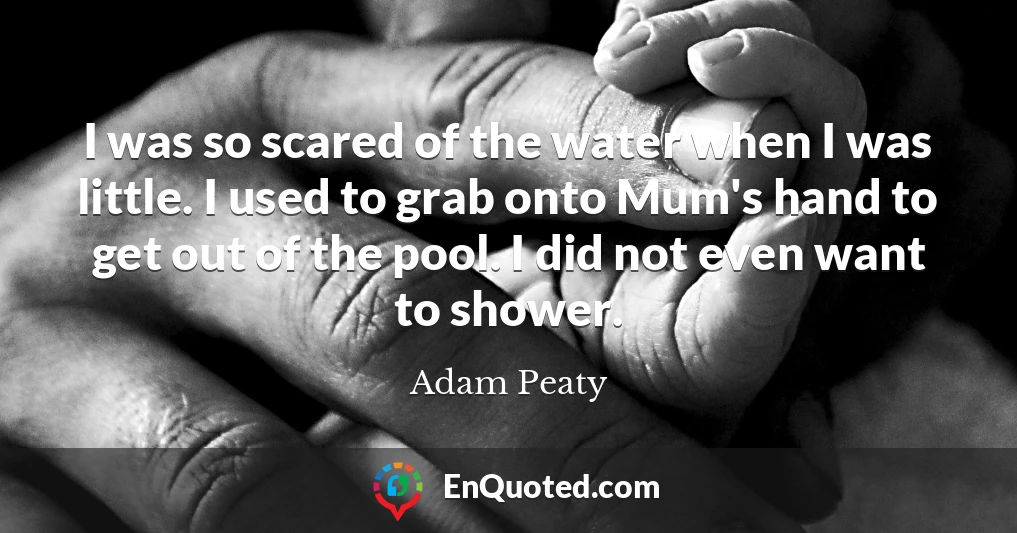I was so scared of the water when I was little. I used to grab onto Mum's hand to get out of the pool. I did not even want to shower.