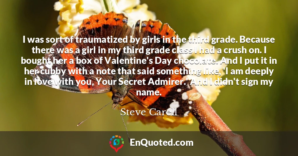 I was sort of traumatized by girls in the third grade. Because there was a girl in my third grade class I had a crush on. I bought her a box of Valentine's Day chocolate. And I put it in her cubby with a note that said something like, 'I am deeply in love with you, Your Secret Admirer.' And I didn't sign my name.