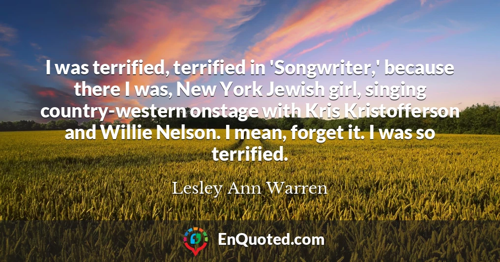 I was terrified, terrified in 'Songwriter,' because there I was, New York Jewish girl, singing country-western onstage with Kris Kristofferson and Willie Nelson. I mean, forget it. I was so terrified.