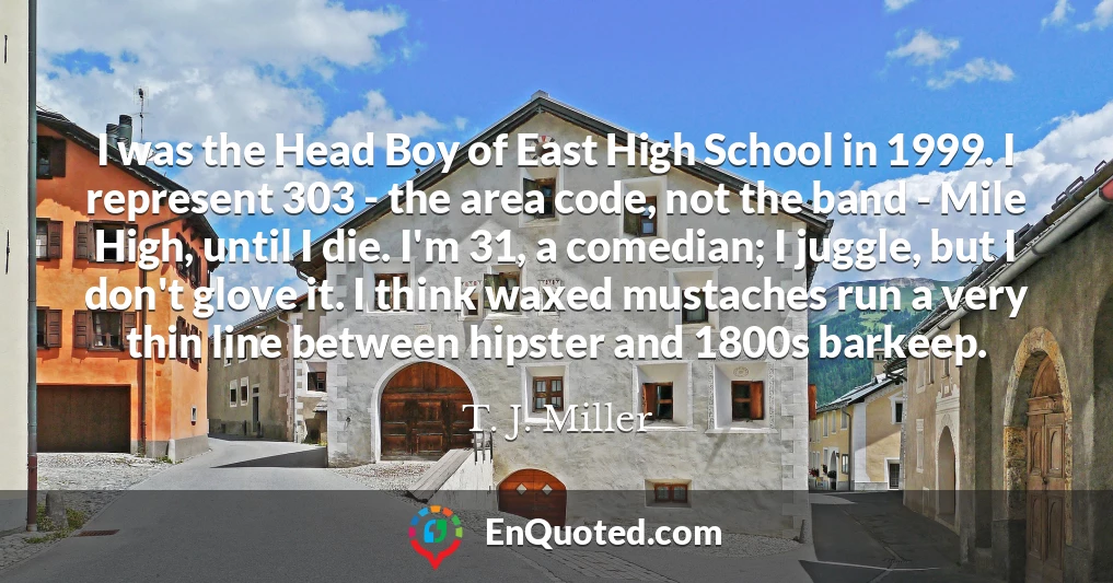 I was the Head Boy of East High School in 1999. I represent 303 - the area code, not the band - Mile High, until I die. I'm 31, a comedian; I juggle, but I don't glove it. I think waxed mustaches run a very thin line between hipster and 1800s barkeep.