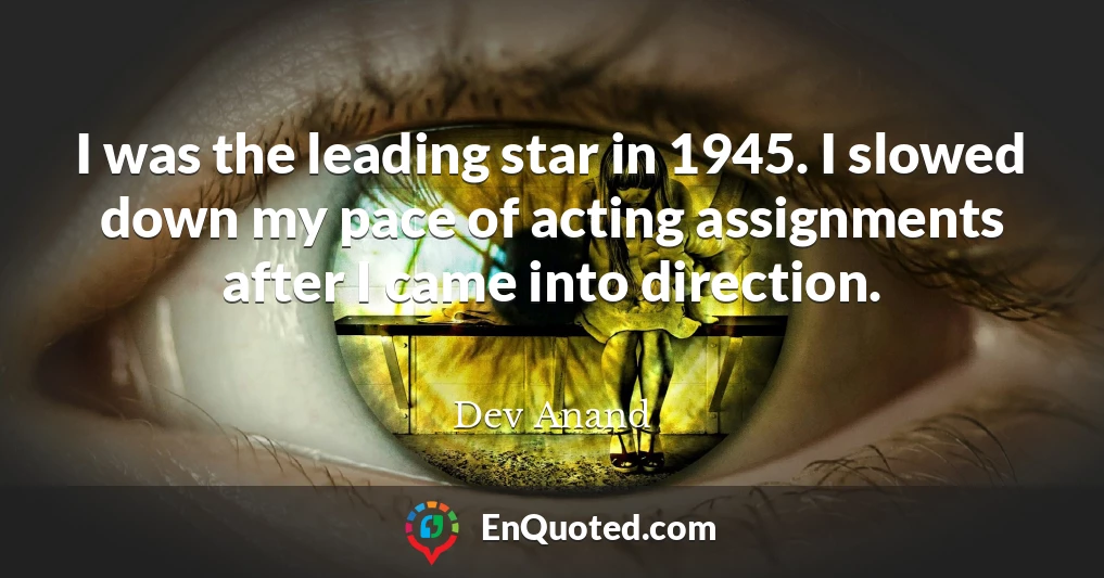 I was the leading star in 1945. I slowed down my pace of acting assignments after I came into direction.