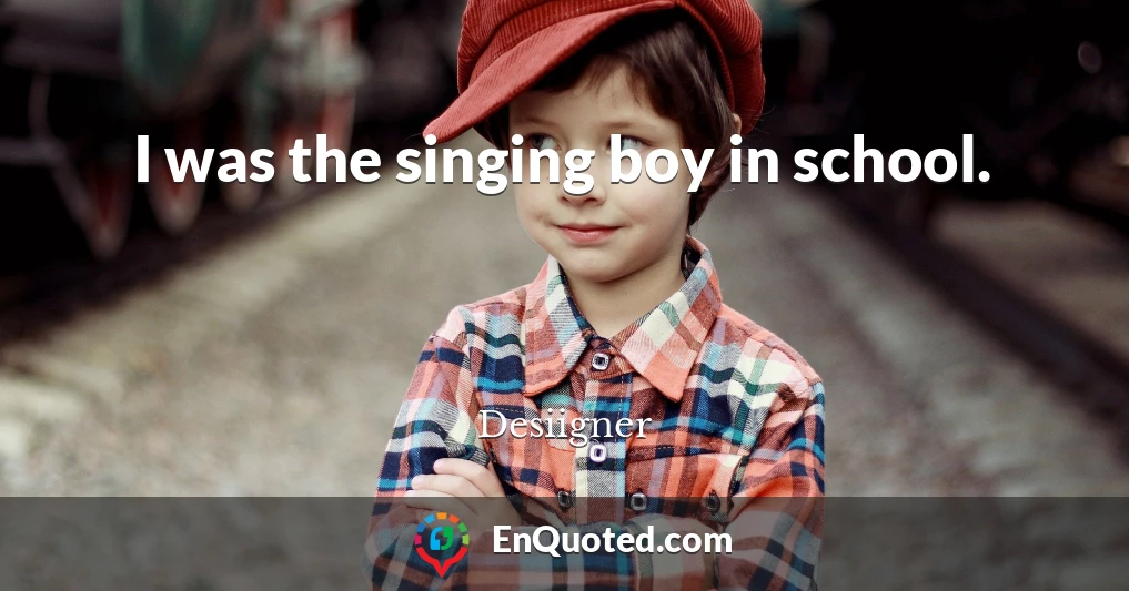 I was the singing boy in school.