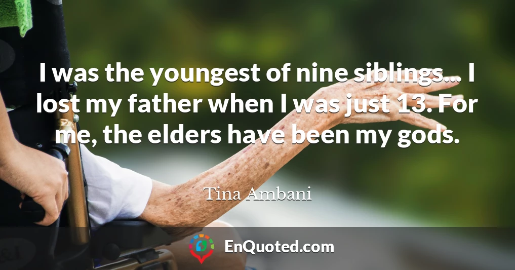 I was the youngest of nine siblings... I lost my father when I was just 13. For me, the elders have been my gods.