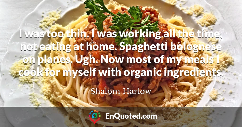 I was too thin. I was working all the time, not eating at home. Spaghetti bolognese on planes. Ugh. Now most of my meals I cook for myself with organic ingredients.