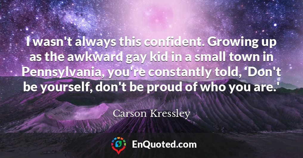 I wasn't always this confident. Growing up as the awkward gay kid in a small town in Pennsylvania, you're constantly told, 'Don't be yourself, don't be proud of who you are.'