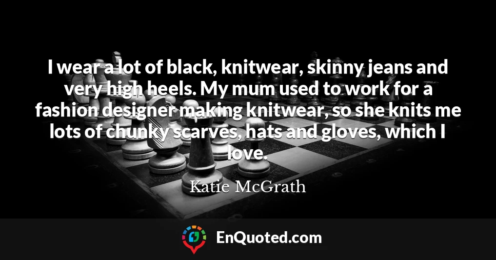 I wear a lot of black, knitwear, skinny jeans and very high heels. My mum used to work for a fashion designer making knitwear, so she knits me lots of chunky scarves, hats and gloves, which I love.