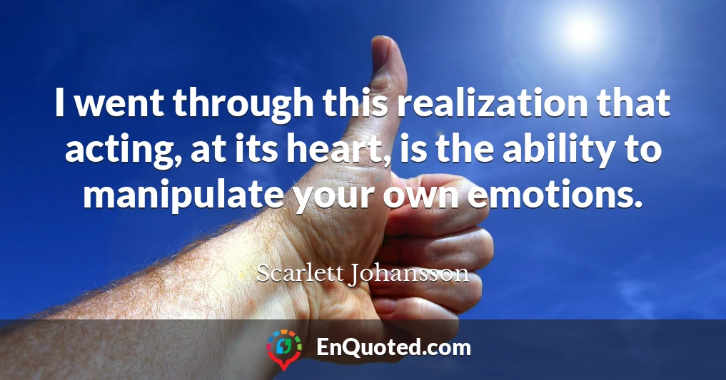 I went through this realization that acting, at its heart, is the ability to manipulate your own emotions.