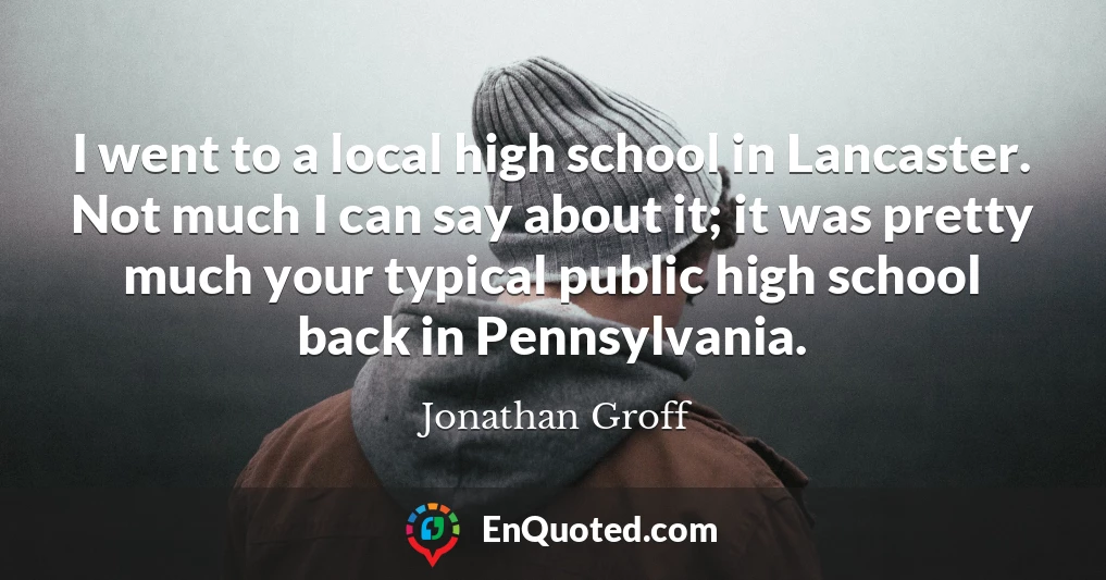 I went to a local high school in Lancaster. Not much I can say about it; it was pretty much your typical public high school back in Pennsylvania.