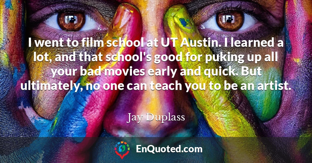 I went to film school at UT Austin. I learned a lot, and that school's good for puking up all your bad movies early and quick. But ultimately, no one can teach you to be an artist.