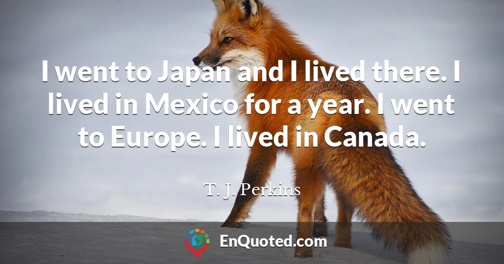 I went to Japan and I lived there. I lived in Mexico for a year. I went to Europe. I lived in Canada.