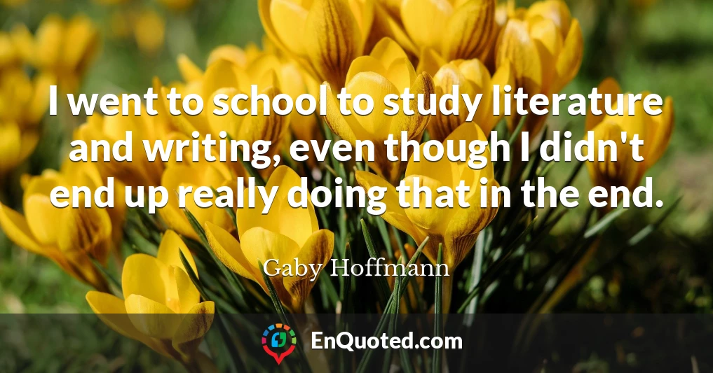 I went to school to study literature and writing, even though I didn't end up really doing that in the end.