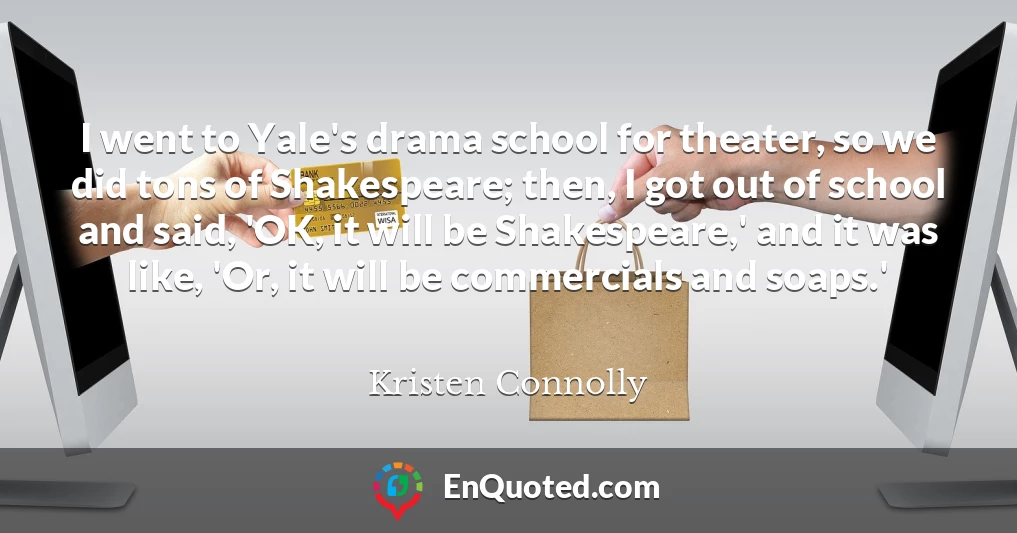 I went to Yale's drama school for theater, so we did tons of Shakespeare; then, I got out of school and said, 'OK, it will be Shakespeare,' and it was like, 'Or, it will be commercials and soaps.'