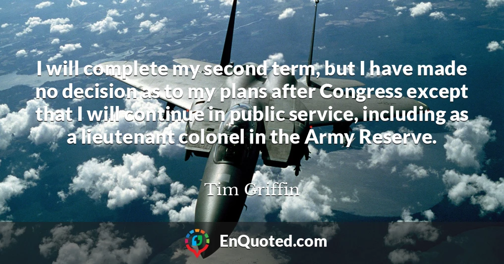 I will complete my second term, but I have made no decision as to my plans after Congress except that I will continue in public service, including as a lieutenant colonel in the Army Reserve.