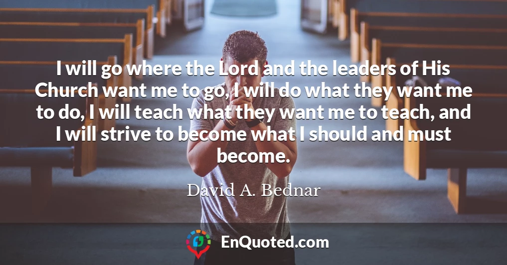I will go where the Lord and the leaders of His Church want me to go, I will do what they want me to do, I will teach what they want me to teach, and I will strive to become what I should and must become. I will go where the Lord and the leaders of His Church want me to go, I will do what they want me to do, I will teach what they want me to teach, and I will strive to become what I should and must become.
