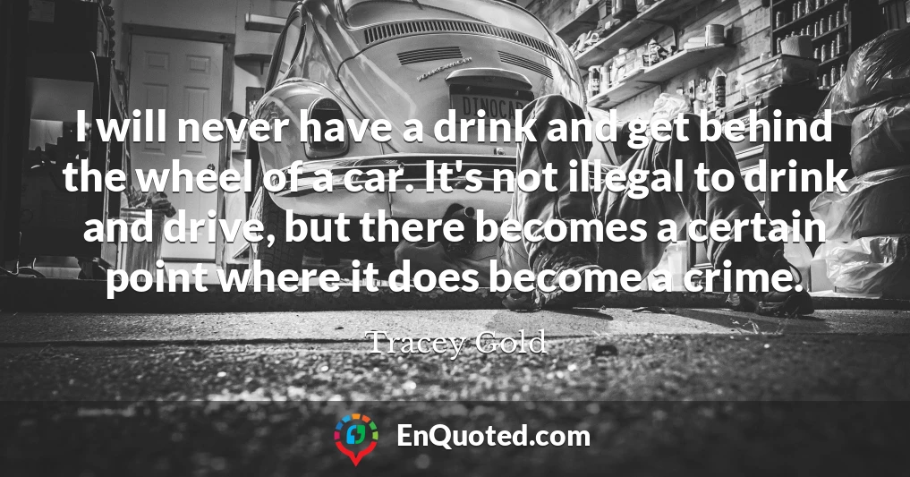 I will never have a drink and get behind the wheel of a car. It's not illegal to drink and drive, but there becomes a certain point where it does become a crime.