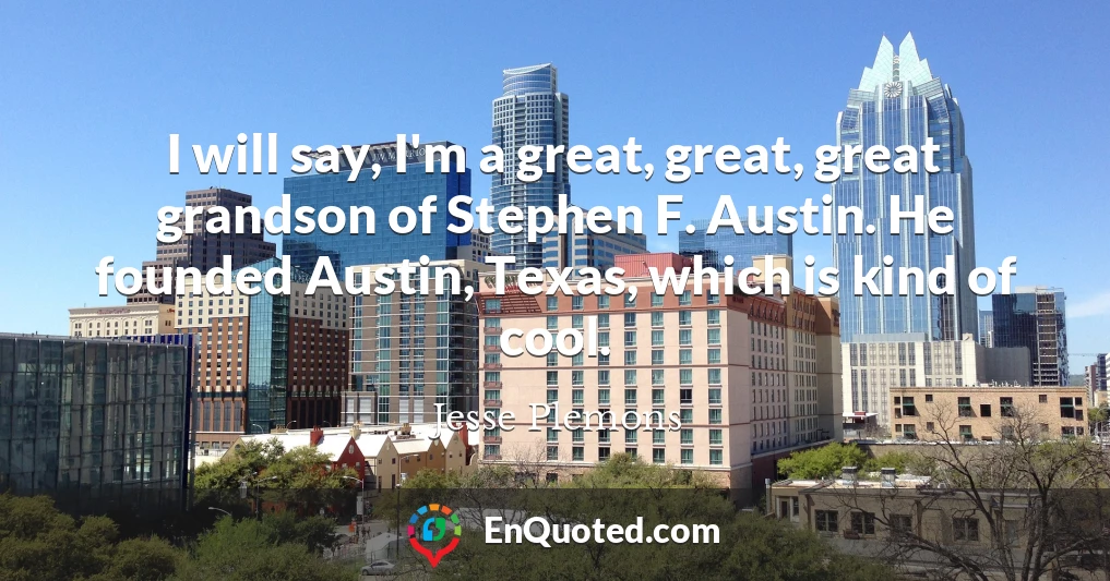 I will say, I'm a great, great, great grandson of Stephen F. Austin. He founded Austin, Texas, which is kind of cool.