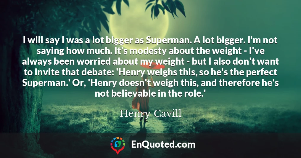 I will say I was a lot bigger as Superman. A lot bigger. I'm not saying how much. It's modesty about the weight - I've always been worried about my weight - but I also don't want to invite that debate: 'Henry weighs this, so he's the perfect Superman.' Or, 'Henry doesn't weigh this, and therefore he's not believable in the role.'
